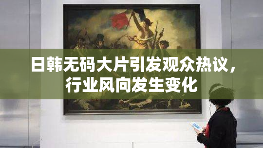 日韩无码大片引发观众热议，行业风向发生变化