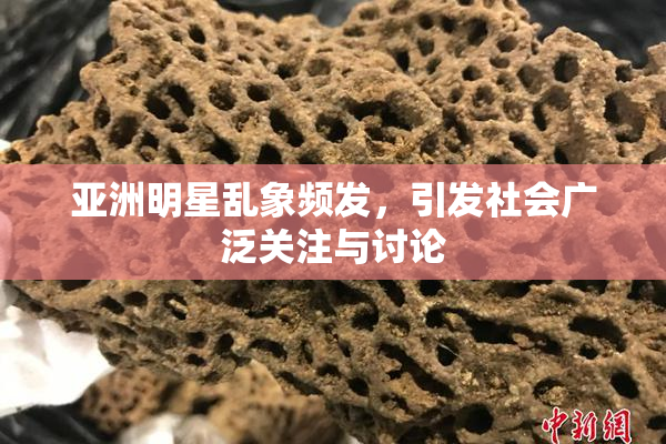 亚洲明星乱象频发，引发社会广泛关注与讨论