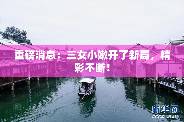 重磅消息：三女小嫩开了新局，精彩不断！