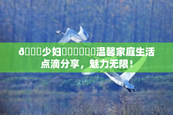🔞少妇❌‌❌‌❌‌温馨家庭生活点滴分享，魅力无限！