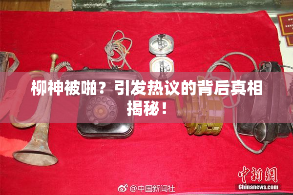 柳神被啪？引发热议的背后真相揭秘！