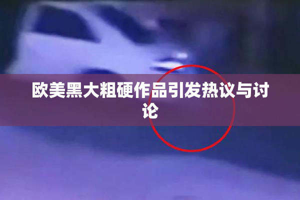 欧美黑大粗硬作品引发热议与讨论