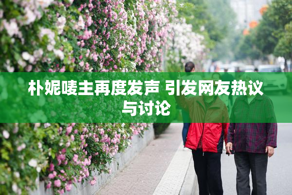 朴妮唛主再度发声 引发网友热议与讨论