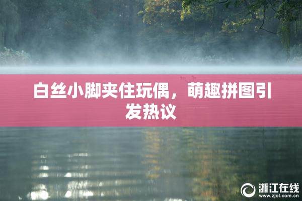 白丝小脚夹住玩偶，萌趣拼图引发热议
