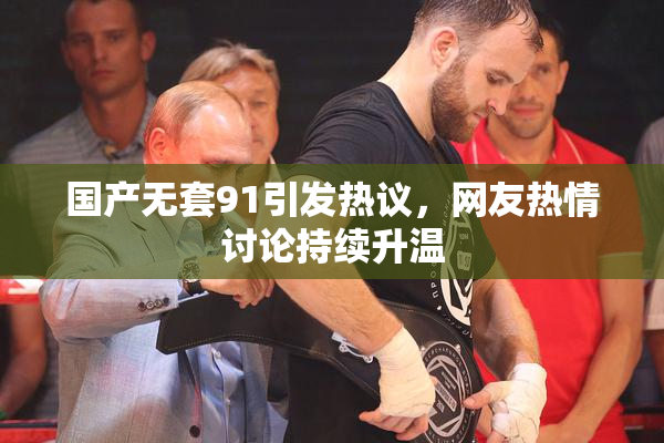 国产无套91引发热议，网友热情讨论持续升温