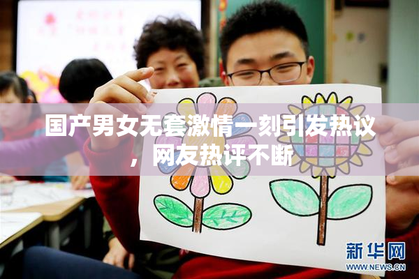 国产男女无套激情一刻引发热议，网友热评不断