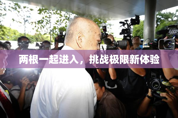 两根一起进入，挑战极限新体验