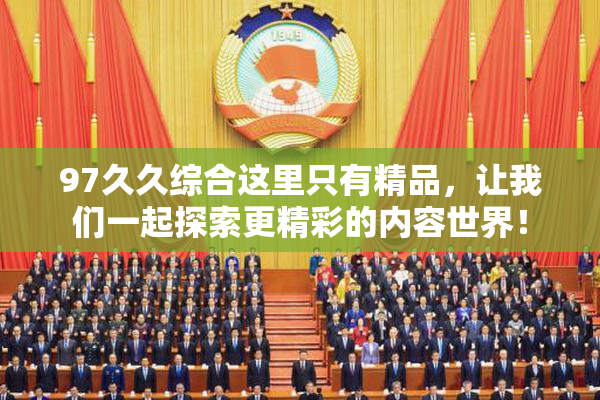 97久久综合这里只有精品，让我们一起探索更精彩的内容世界！