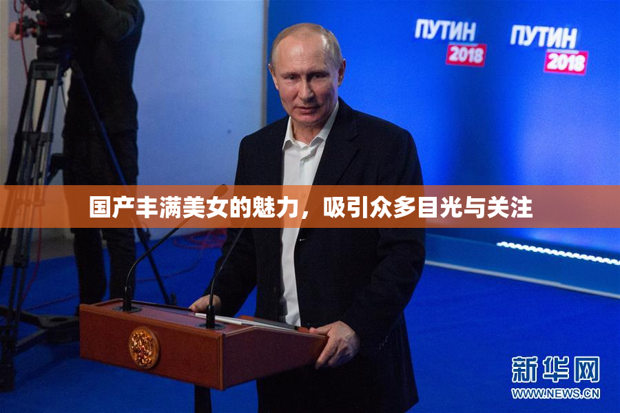 国产丰满美女的魅力，吸引众多目光与关注
