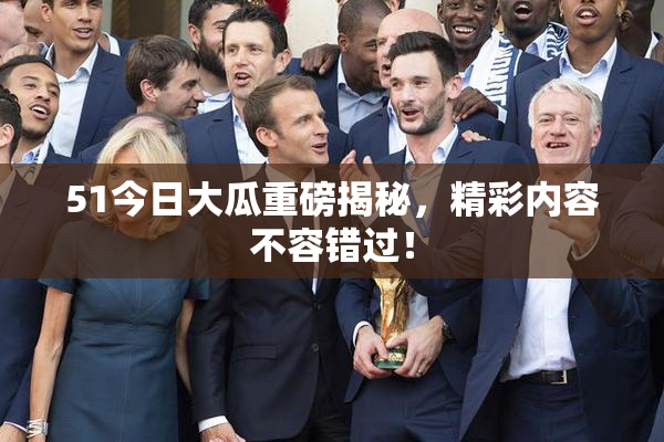 51今日大瓜重磅揭秘，精彩内容不容错过！