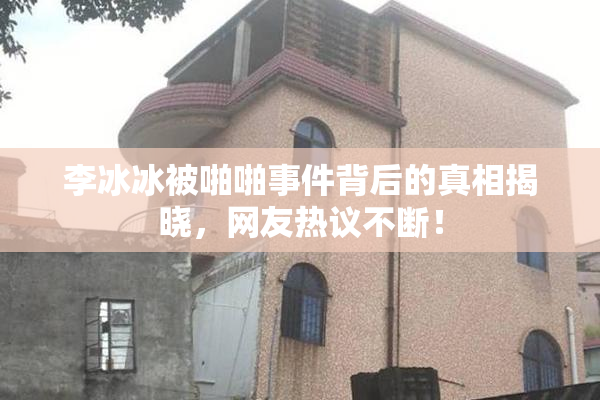 李冰冰被啪啪事件背后的真相揭晓，网友热议不断！