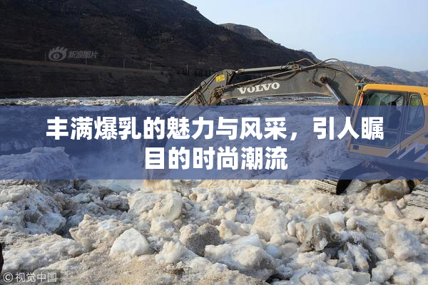 丰满爆乳的魅力与风采，引人瞩目的时尚潮流