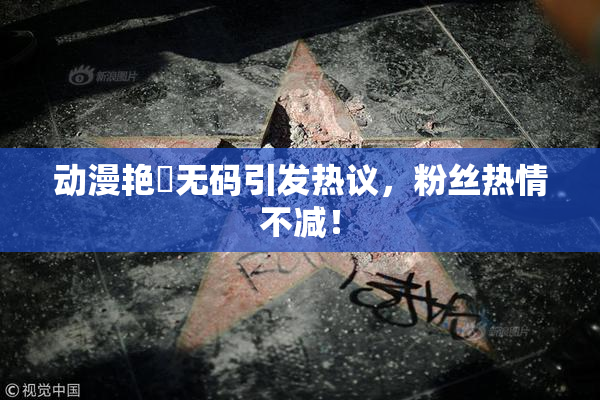 动漫艳鉧无码引发热议，粉丝热情不减！