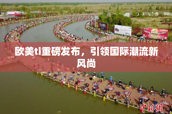 欧美ti重磅发布，引领国际潮流新风尚
