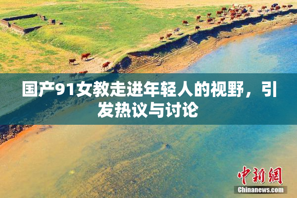 国产91女教走进年轻人的视野，引发热议与讨论