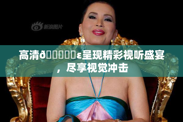 高清🔞❌‌ε呈现精彩视听盛宴，尽享视觉冲击
