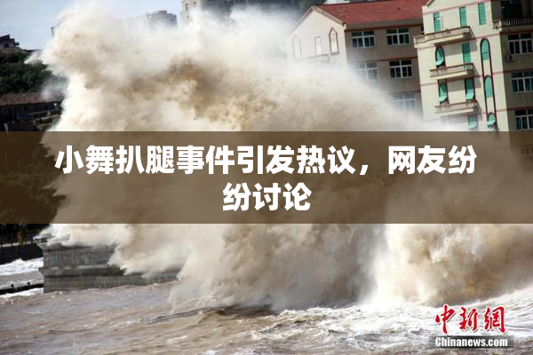 小舞扒腿事件引发热议，网友纷纷讨论