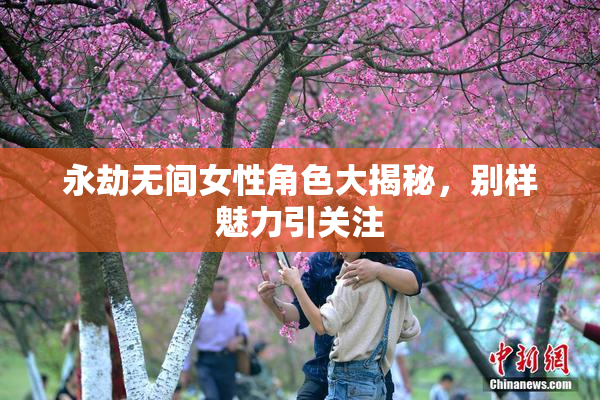 永劫无间女性角色大揭秘，别样魅力引关注