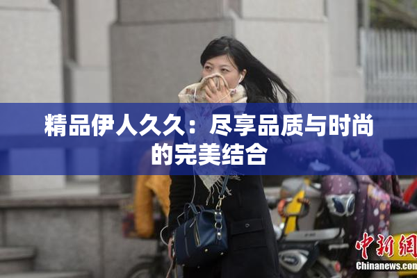 精品伊人久久：尽享品质与时尚的完美结合