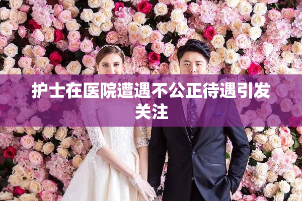 护士在医院遭遇不公正待遇引发关注