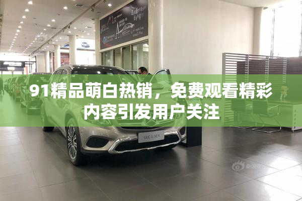 91精品萌白热销，免费观看精彩内容引发用户关注