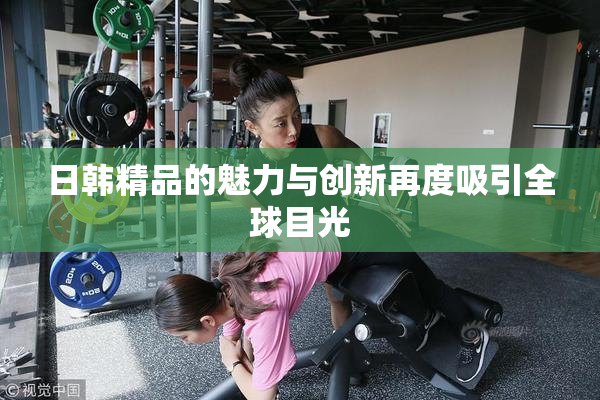 日韩精品的魅力与创新再度吸引全球目光
