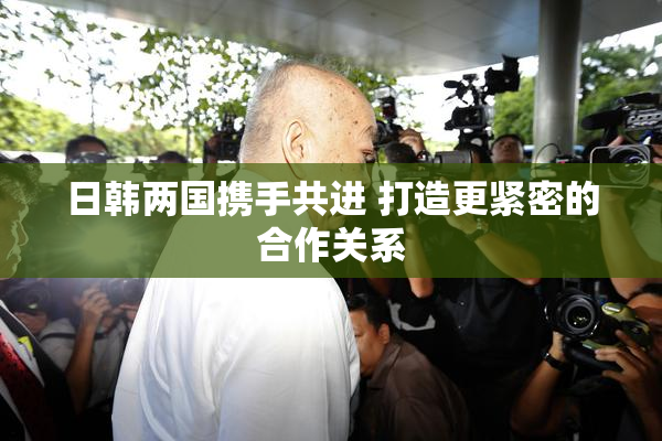日韩两国携手共进 打造更紧密的合作关系
