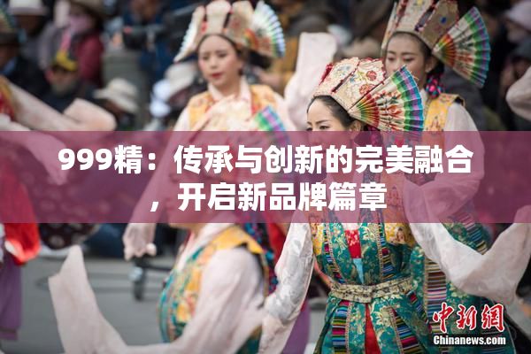 999精：传承与创新的完美融合，开启新品牌篇章