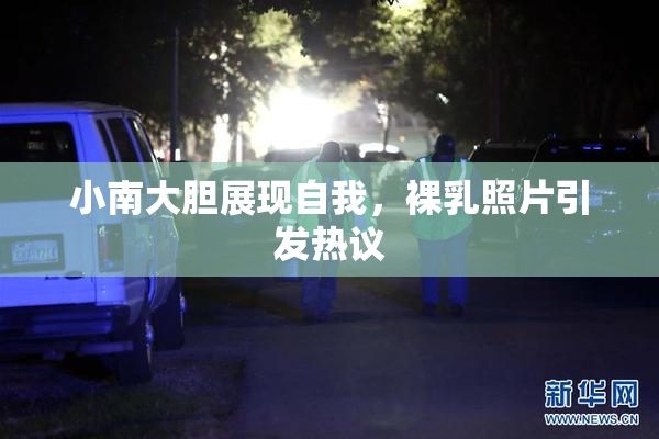 小南大胆展现自我，裸乳照片引发热议