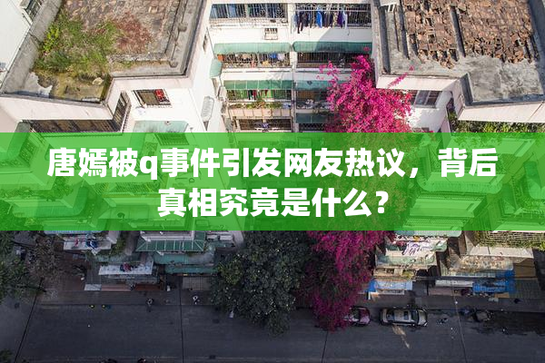 唐嫣被q事件引发网友热议，背后真相究竟是什么？