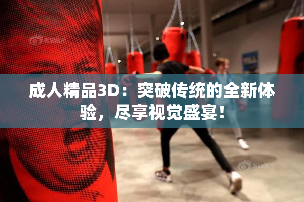 成人精品3D：突破传统的全新体验，尽享视觉盛宴！