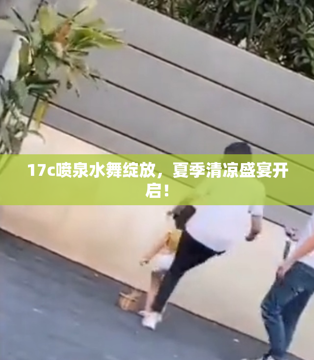 17c喷泉水舞绽放，夏季清凉盛宴开启！