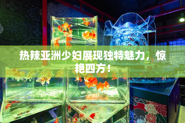 热辣亚洲少妇展现独特魅力，惊艳四方！