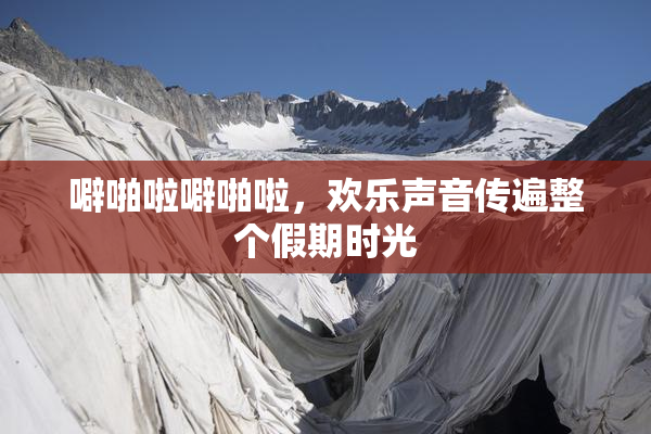 噼啪啦噼啪啦，欢乐声音传遍整个假期时光
