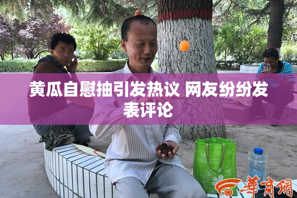 黄瓜自慰抽引发热议 网友纷纷发表评论