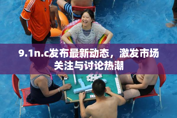 9.1n.c发布最新动态，激发市场关注与讨论热潮