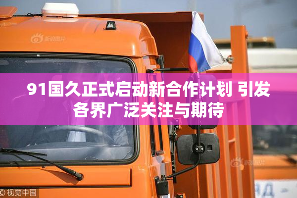 91国久正式启动新合作计划 引发各界广泛关注与期待