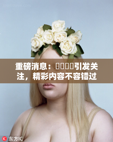 重磅消息：馃悢馃悢引发关注，精彩内容不容错过