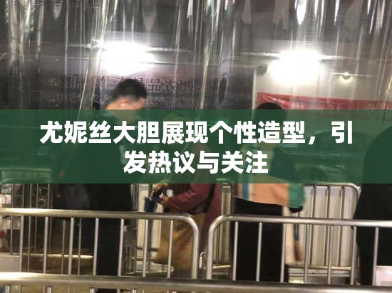 尤妮丝大胆展现个性造型，引发热议与关注