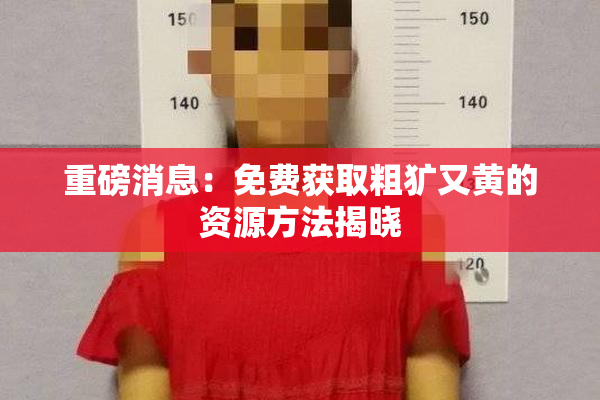 重磅消息：免费获取粗犷又黄的资源方法揭晓