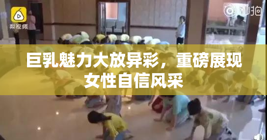 巨乳魅力大放异彩，重磅展现女性自信风采