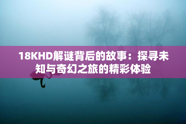 18KHD解谜背后的故事：探寻未知与奇幻之旅的精彩体验