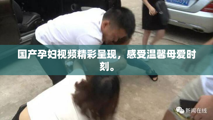 国产孕妇视频精彩呈现，感受温馨母爱时刻。