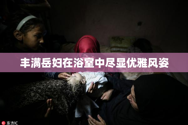 丰满岳妇在浴室中尽显优雅风姿