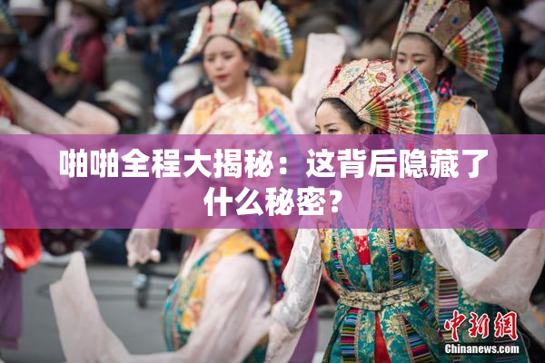 啪啪全程大揭秘：这背后隐藏了什么秘密？