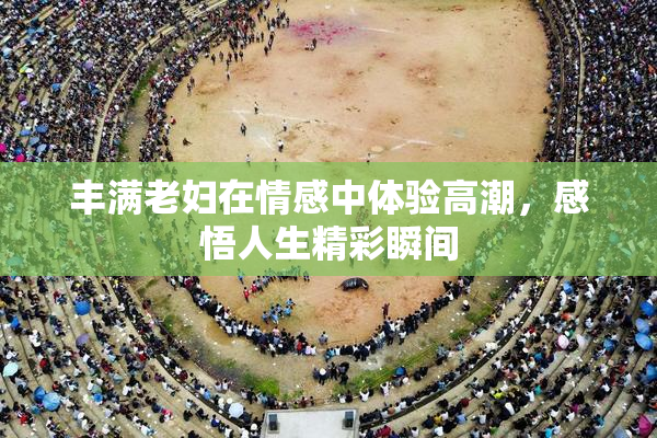 丰满老妇在情感中体验高潮，感悟人生精彩瞬间