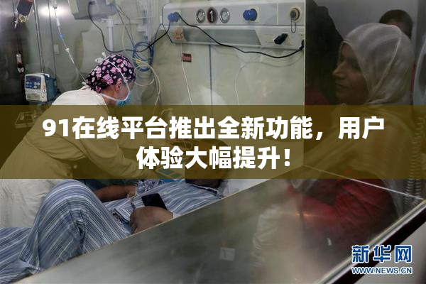 91在线平台推出全新功能，用户体验大幅提升！