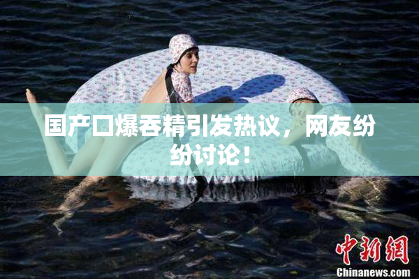 国产囗爆吞精引发热议，网友纷纷讨论！