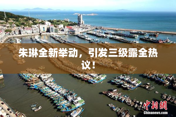 朱琳全新举动，引发三级露全热议！