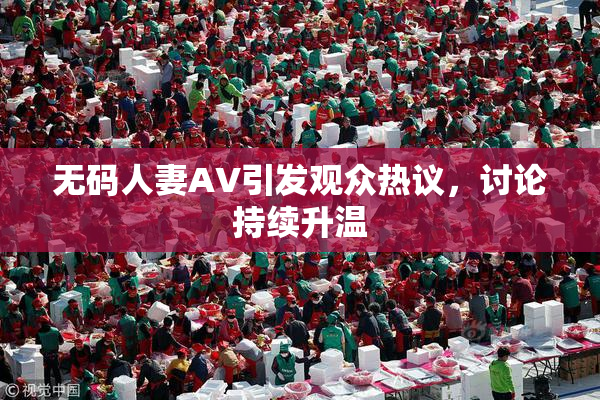 无码人妻AV引发观众热议，讨论持续升温